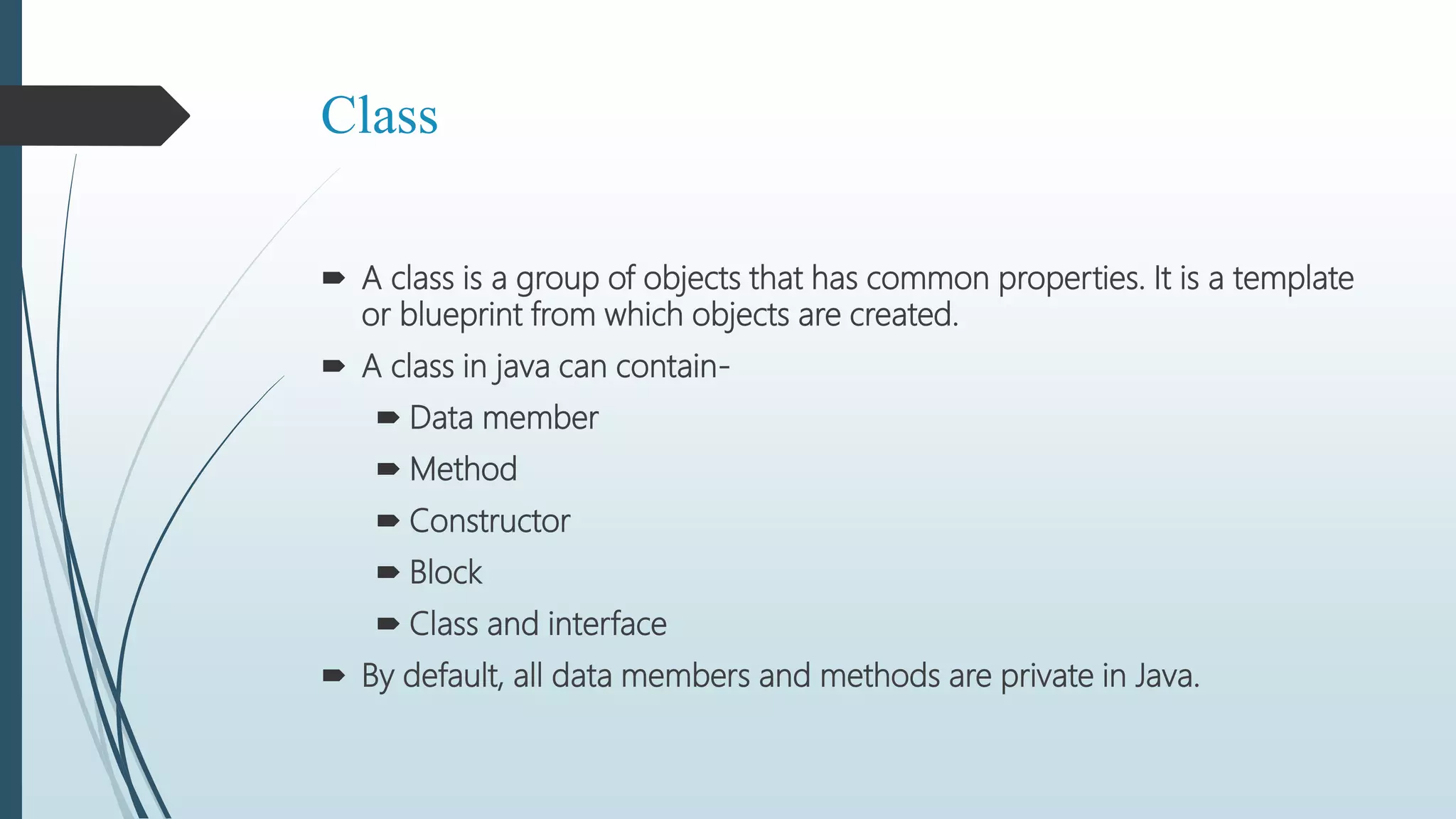 Class
 A class is a group of objects that has common properties. It is a template
or blueprint from which objects are created.
 A class in java can contain-
 Data member
 Method
 Constructor
 Block
 Class and interface
 By default, all data members and methods are private in Java.
 