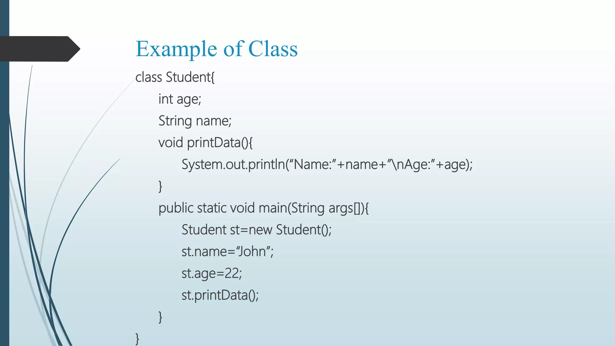 Example of Class
class Student{
int age;
String name;
void printData(){
System.out.println(“Name:”+name+”nAge:”+age);
}
public static void main(String args[]){
Student st=new Student();
st.name=“John”;
st.age=22;
st.printData();
}
}
 