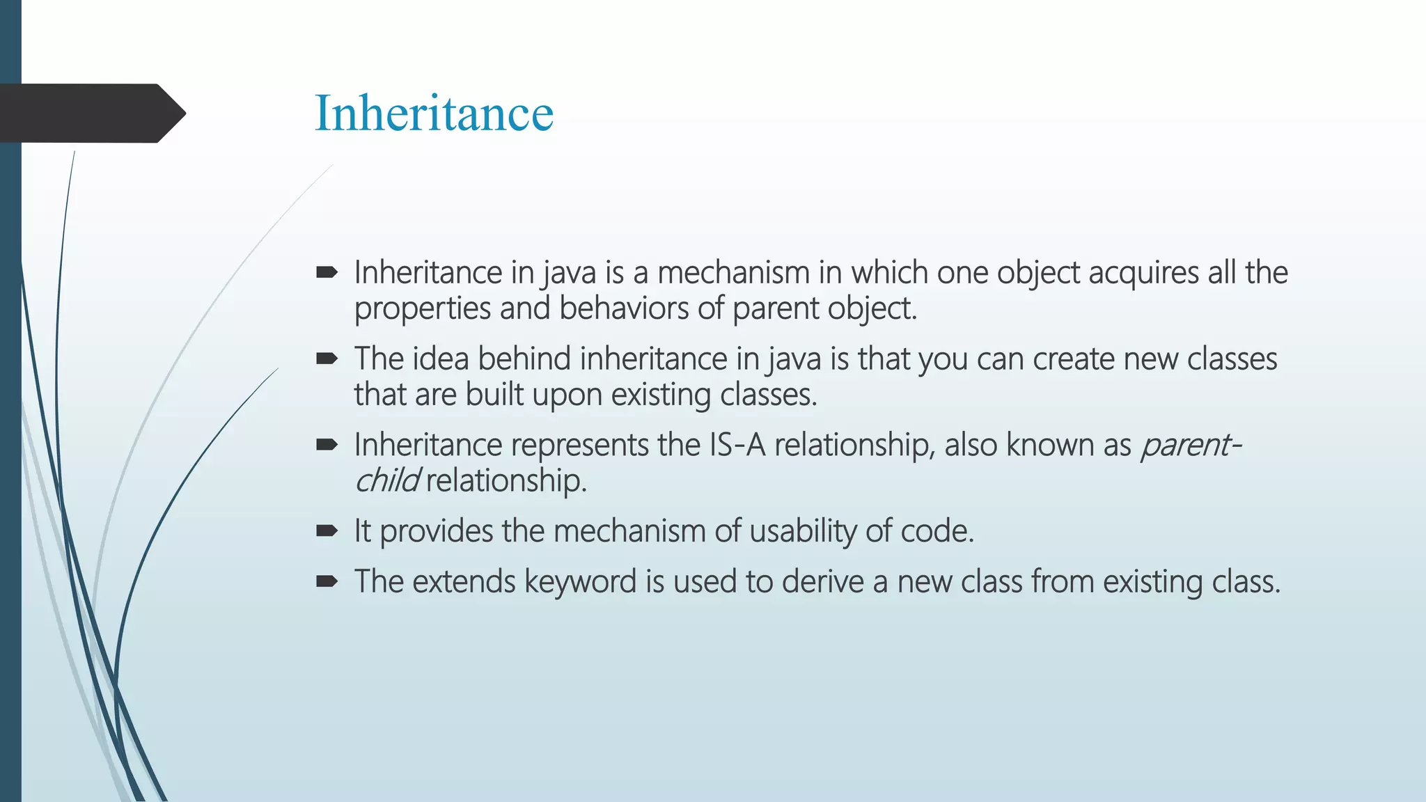 Inheritance
 Inheritance in java is a mechanism in which one object acquires all the
properties and behaviors of parent object.
 The idea behind inheritance in java is that you can create new classes
that are built upon existing classes.
 Inheritance represents the IS-A relationship, also known as parent-
child relationship.
 It provides the mechanism of usability of code.
 The extends keyword is used to derive a new class from existing class.
 