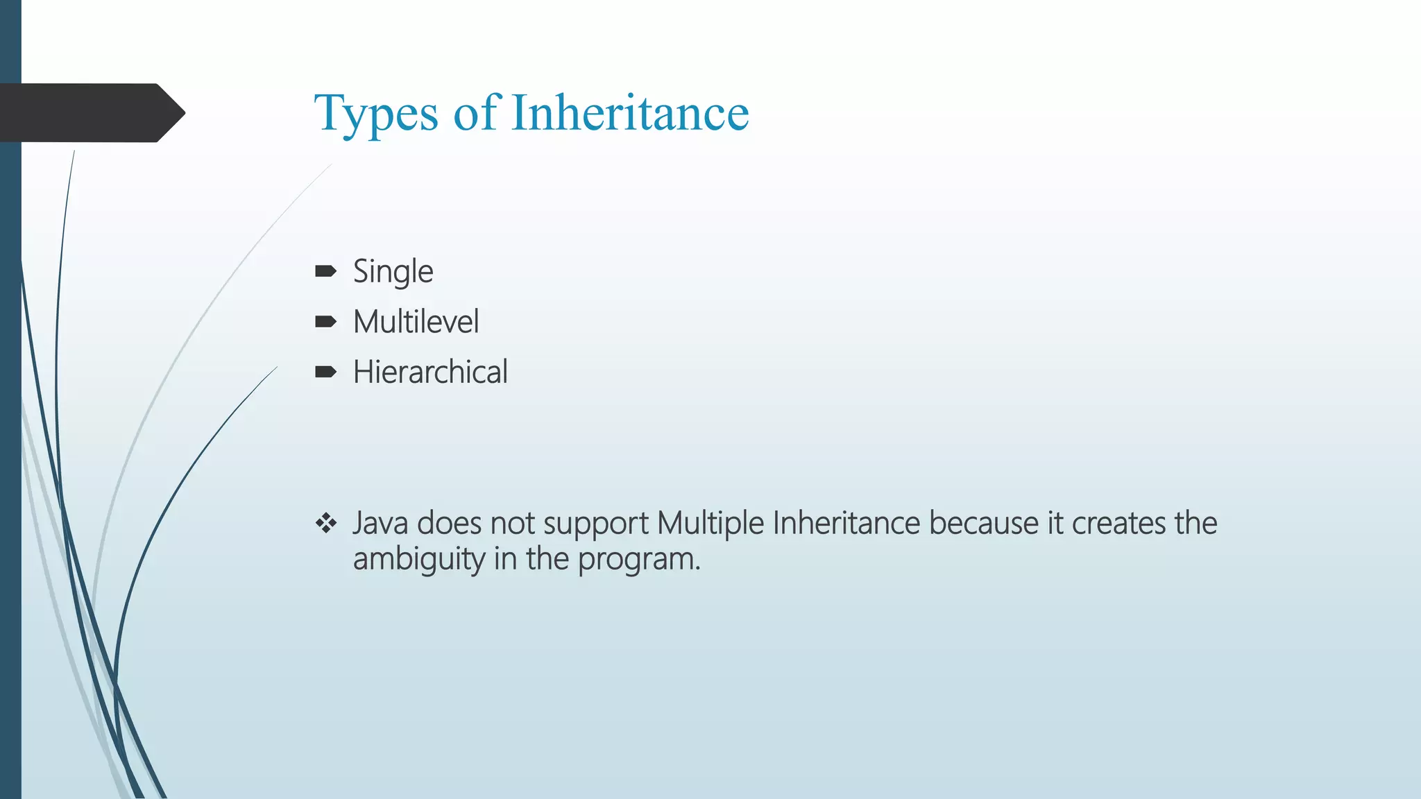 Types of Inheritance
 Single
 Multilevel
 Hierarchical
 Java does not support Multiple Inheritance because it creates the
ambiguity in the program.
 