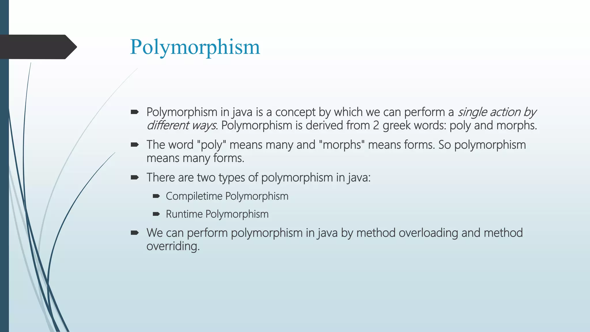 Polymorphism
 Polymorphism in java is a concept by which we can perform a single action by
different ways. Polymorphism is derived from 2 greek words: poly and morphs.
 The word "poly" means many and "morphs" means forms. So polymorphism
means many forms.
 There are two types of polymorphism in java:
 Compiletime Polymorphism
 Runtime Polymorphism
 We can perform polymorphism in java by method overloading and method
overriding.
 