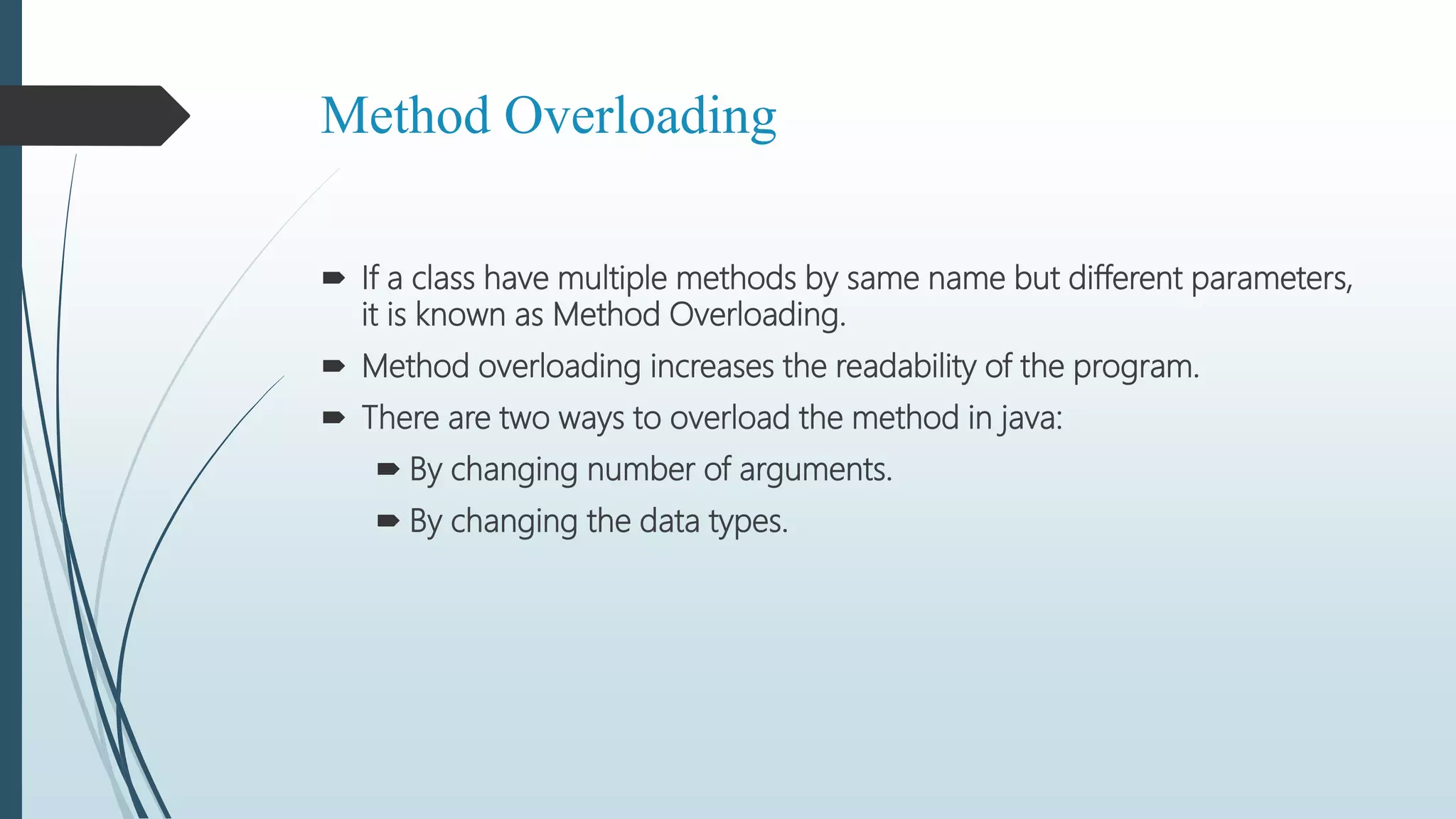 Method Overloading
 If a class have multiple methods by same name but different parameters,
it is known as Method Overloading.
 Method overloading increases the readability of the program.
 There are two ways to overload the method in java:
 By changing number of arguments.
 By changing the data types.
 