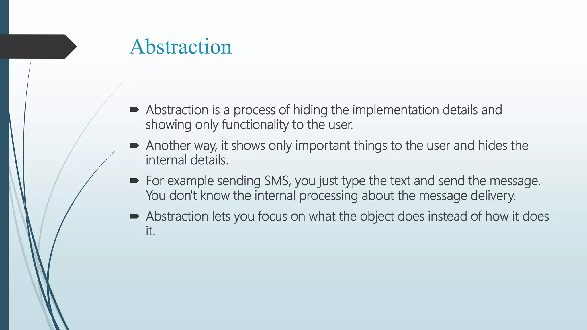 Abstraction
 Abstraction is a process of hiding the implementation details and
showing only functionality to the user.
 Another way, it shows only important things to the user and hides the
internal details.
 For example sending SMS, you just type the text and send the message.
You don't know the internal processing about the message delivery.
 Abstraction lets you focus on what the object does instead of how it does
it.
 