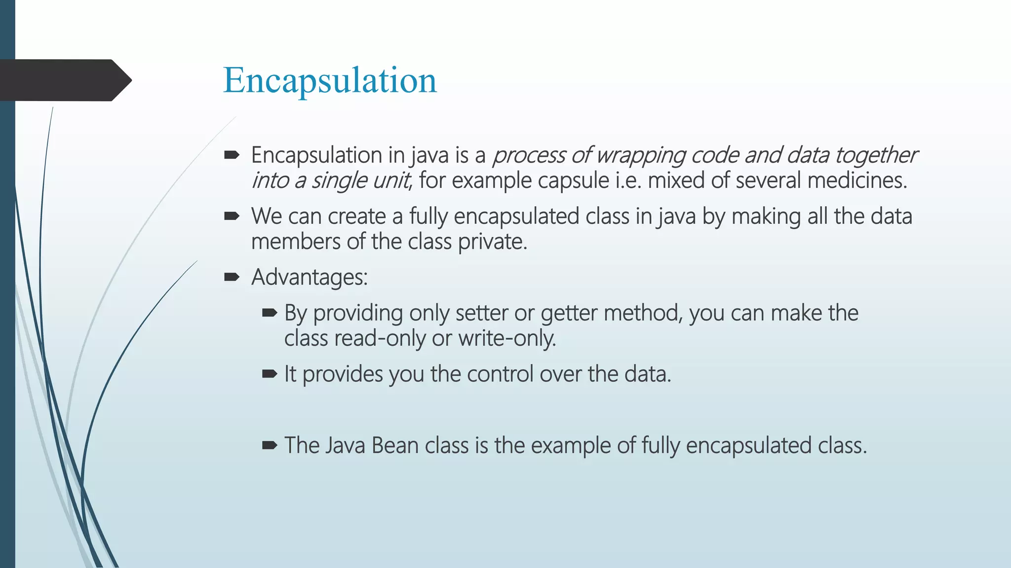 Encapsulation
 Encapsulation in java is a process of wrapping code and data together
into a single unit, for example capsule i.e. mixed of several medicines.
 We can create a fully encapsulated class in java by making all the data
members of the class private.
 Advantages:
 By providing only setter or getter method, you can make the
class read-only or write-only.
 It provides you the control over the data.
 The Java Bean class is the example of fully encapsulated class.
 