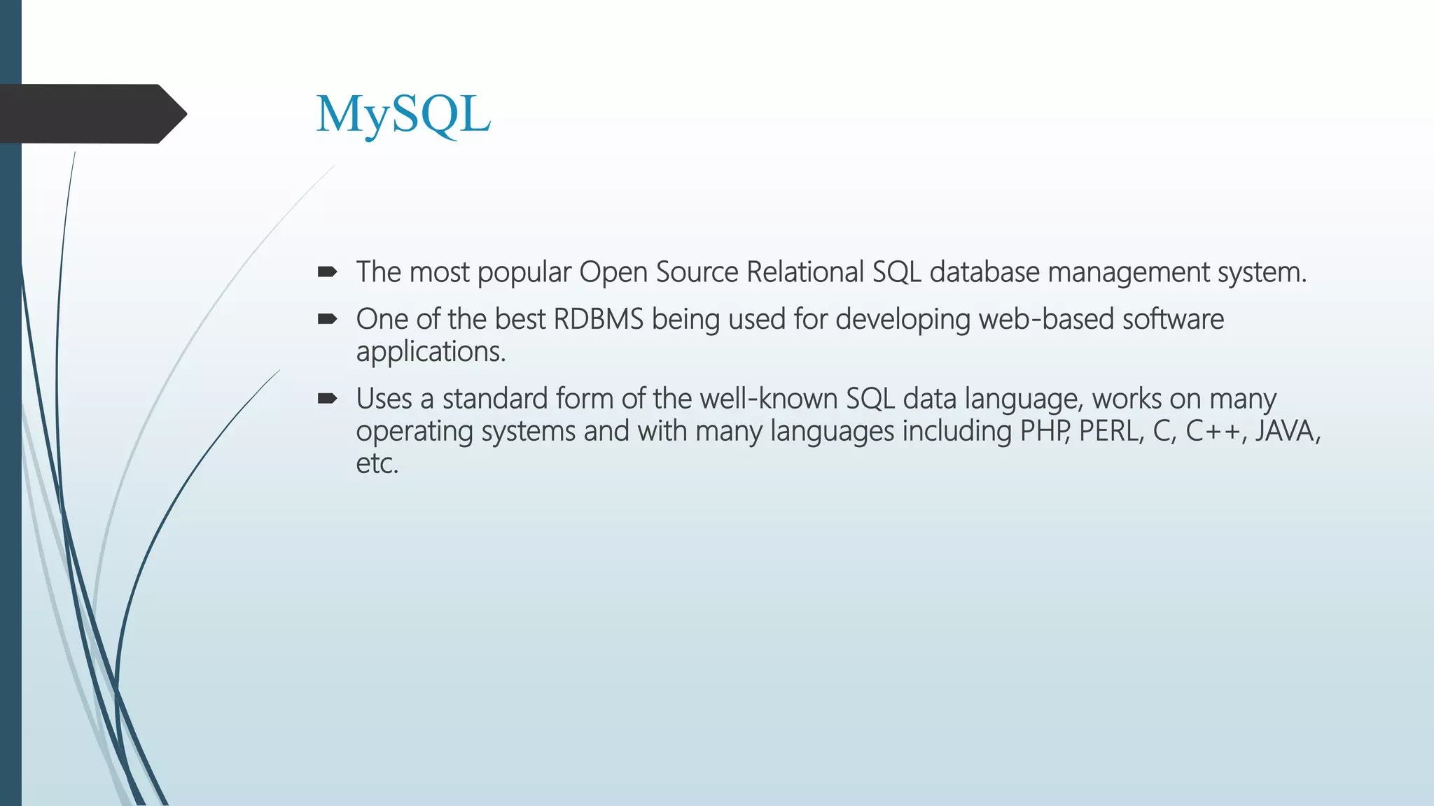 MySQL
 The most popular Open Source Relational SQL database management system.
 One of the best RDBMS being used for developing web-based software
applications.
 Uses a standard form of the well-known SQL data language, works on many
operating systems and with many languages including PHP, PERL, C, C++, JAVA,
etc.
 