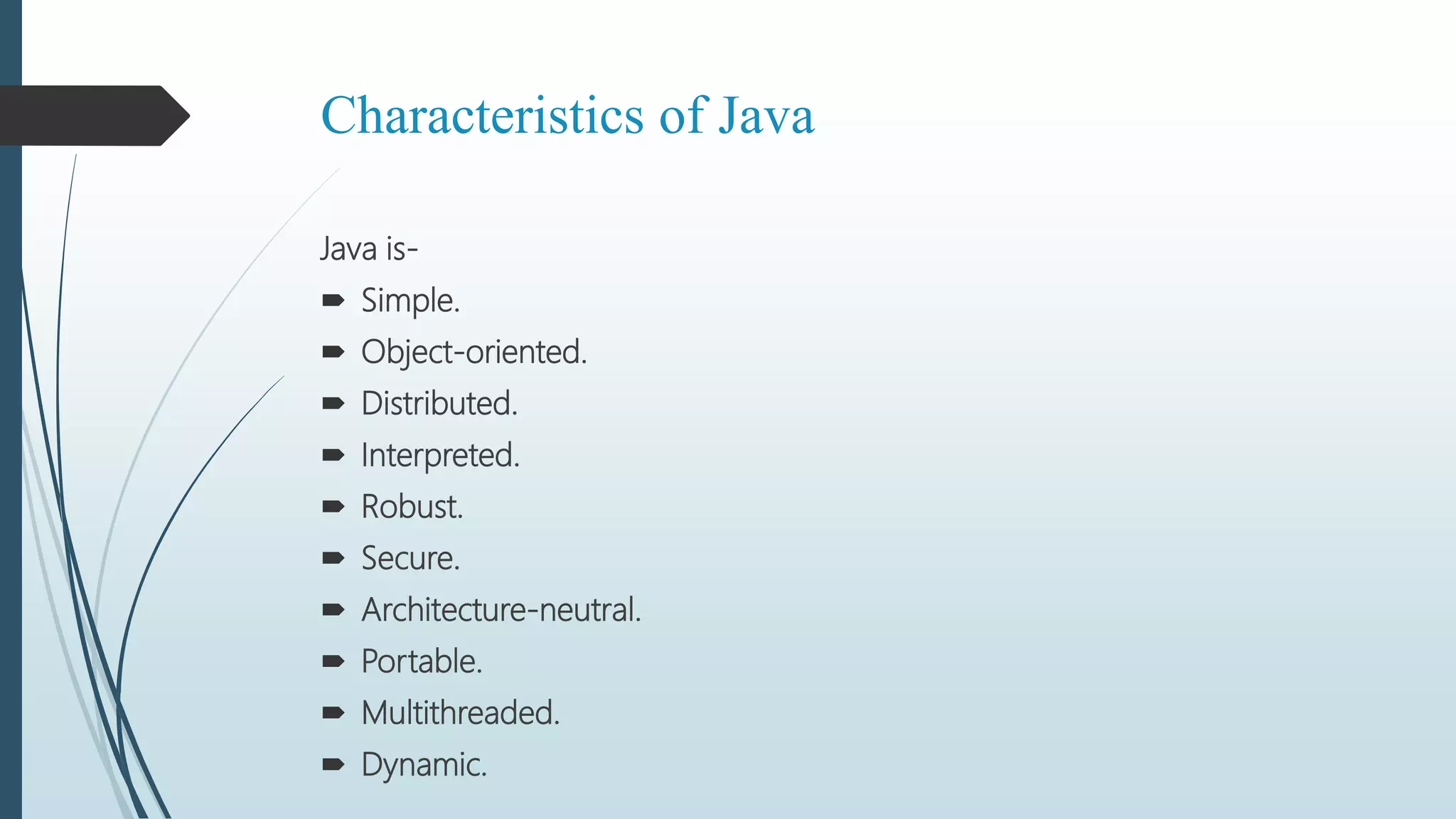 Characteristics of Java
Java is-
 Simple.
 Object-oriented.
 Distributed.
 Interpreted.
 Robust.
 Secure.
 Architecture-neutral.
 Portable.
 Multithreaded.
 Dynamic.
 