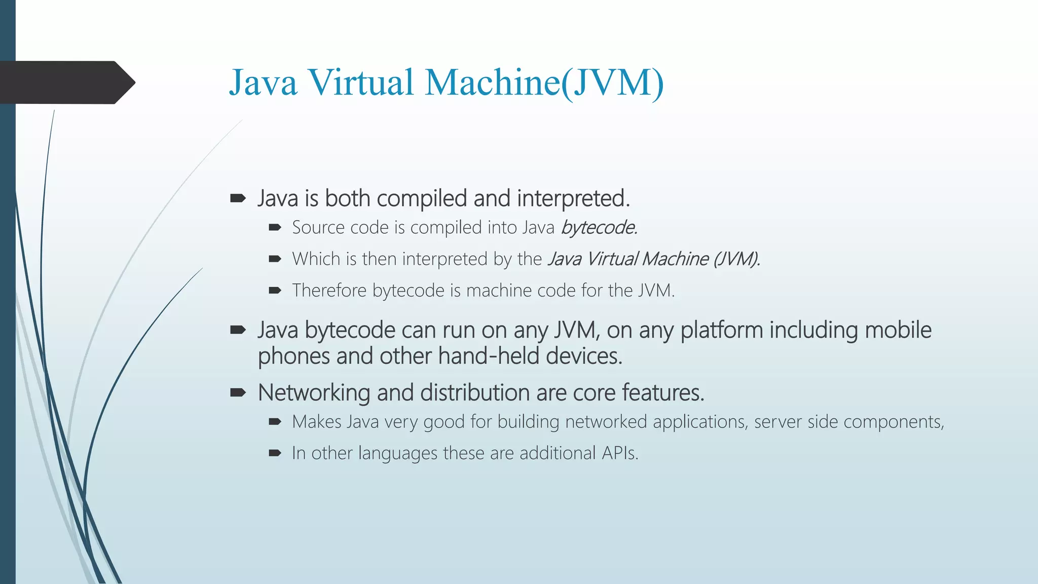 Java Virtual Machine(JVM)
 Java is both compiled and interpreted.
 Source code is compiled into Java bytecode.
 Which is then interpreted by the Java Virtual Machine (JVM).
 Therefore bytecode is machine code for the JVM.
 Java bytecode can run on any JVM, on any platform including mobile
phones and other hand-held devices.
 Networking and distribution are core features.
 Makes Java very good for building networked applications, server side components,
 In other languages these are additional APIs.
 