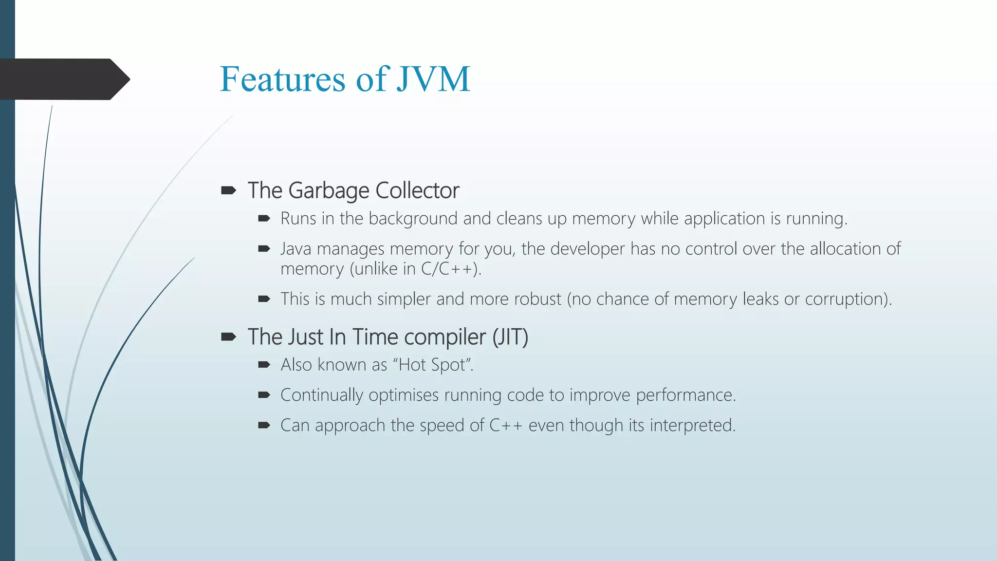 Features of JVM
 The Garbage Collector
 Runs in the background and cleans up memory while application is running.
 Java manages memory for you, the developer has no control over the allocation of
memory (unlike in C/C++).
 This is much simpler and more robust (no chance of memory leaks or corruption).
 The Just In Time compiler (JIT)
 Also known as “Hot Spot”.
 Continually optimises running code to improve performance.
 Can approach the speed of C++ even though its interpreted.
 