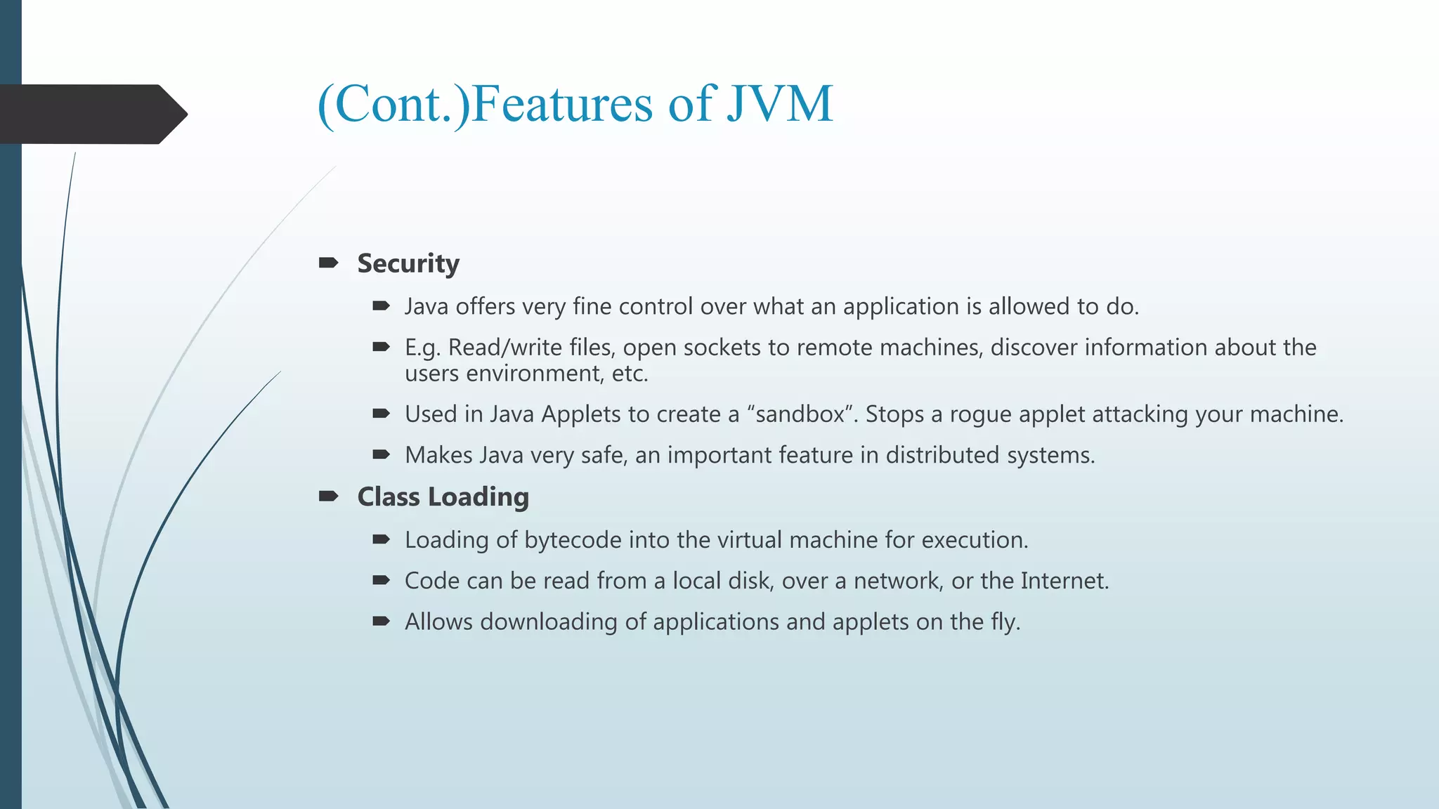 (Cont.)Features of JVM
 Security
 Java offers very fine control over what an application is allowed to do.
 E.g. Read/write files, open sockets to remote machines, discover information about the
users environment, etc.
 Used in Java Applets to create a “sandbox”. Stops a rogue applet attacking your machine.
 Makes Java very safe, an important feature in distributed systems.
 Class Loading
 Loading of bytecode into the virtual machine for execution.
 Code can be read from a local disk, over a network, or the Internet.
 Allows downloading of applications and applets on the fly.
 