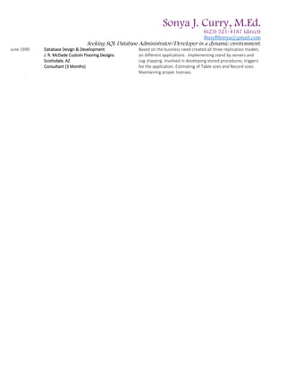 Sonya J. Curry, M.Ed.
(623) 521-4187 (direct)
BusyBSonya@gmail.com
Seeking SQL Database Administrator/Developer in a dynamic environment.
June 1999 Database Design & Development
J. R. McDade Custom Flooring Designs
Scottsdale, AZ
Consultant (3 Months)
Based on the business need created all three replication models
on different applications. Implementing stand by servers and
Log shipping. Involved in developing stored procedures, triggers
for the application. Estimating of Table sizes and Record sizes.
Maintaining proper licenses.
 