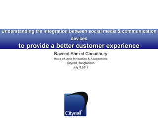 Understanding the integration between social media & communication
devices
to provide a better customer experience
Naveed Ahmed Choudhury
Head of Data Innovation & Applications
Citycell, Bangladesh
July 27,2011
 