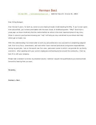 Herman Best
252-560-5991 | hermanbest@icloud.com | 2688 Old Vance Dr. Kinston NC, 28503
Dear Hiring Manager:
Over the last 5 years, I've built my career on one simple principle: Understanding the Why. If you’ve ever spent
time around kids, you’ve been overloaded with the most classic of childhood queries: “Why?” Even from a
young age, we know intuitively that the motive behind an action is the most important piece of any story.
When it comes to your business knowing your “why” will help you stay committed to your dream and help
others get on board, too.
With this understanding I have been able to work any job and become very successful at completing assigned
task. Due to my focus, commitment, and work ethic I have received promotions and greater responsibilities
during my past jobs. I am on the search now for a new, permanent career in which I can provide for my family
and retire. After speaking with your current employees and hearing stories around the community, I feel my
best fit is with your company.
Please take a moment to review my attached resume. I believe I acquire the qualifications you need and look
forward to hearing from you soon.
Sincerely,
Herman L. Best
 
