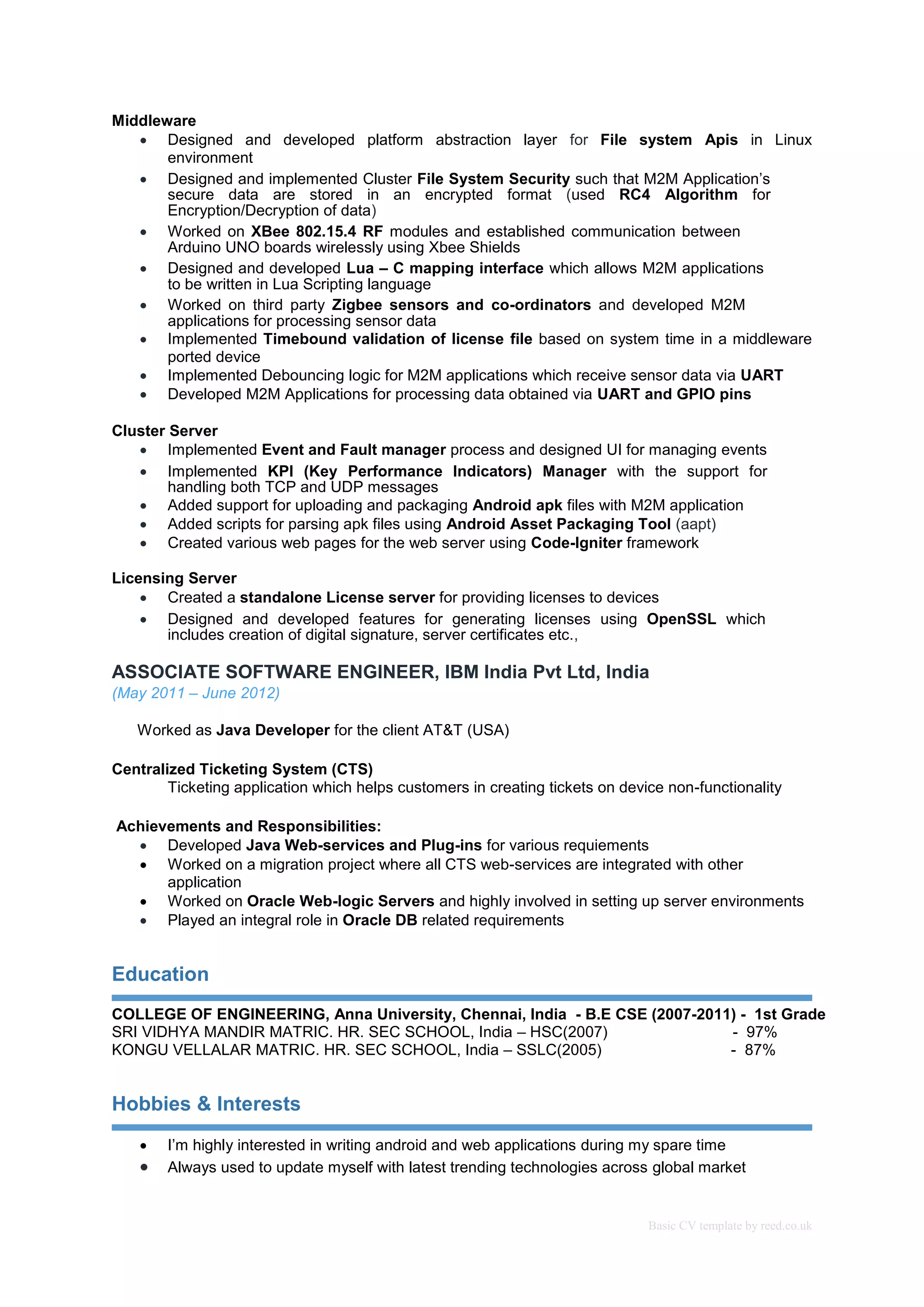 Basic CV template by reed.co.uk
Middleware
 Designed and developed platform abstraction layer for File system Apis in Linux
environment 
 Designed and implemented Cluster File System Security such that M2M Application’s
secure data are stored in an encrypted format (used RC4 Algorithm for
Encryption/Decryption of data) 
 Worked on XBee 802.15.4 RF modules and established communication between
Arduino UNO boards wirelessly using Xbee Shields 
 Designed and developed Lua – C mapping interface which allows M2M applications
to be written in Lua Scripting language 
 Worked on third party Zigbee sensors and co-ordinators and developed M2M
applications for processing sensor data
 Implemented Timebound validation of license file based on system time in a middleware
ported device  
 Implemented Debouncing logic for M2M applications which receive sensor data via UART 
 Developed M2M Applications for processing data obtained via UART and GPIO pins

Cluster Server
 Implemented Event and Fault manager process and designed UI for managing events
 Implemented KPI (Key Performance Indicators) Manager with the support for
handling both TCP and UDP messages
 Added support for uploading and packaging Android apk files with M2M application 
 Added scripts for parsing apk files using Android Asset Packaging Tool (aapt) 
 Created various web pages for the web server using Code-Igniter framework 
Licensing Server
 Created a standalone License server for providing licenses to devices 
 Designed and developed features for generating licenses using OpenSSL which
includes creation of digital signature, server certificates etc.,
ASSOCIATE SOFTWARE ENGINEER, IBM India Pvt Ltd, India
(May 2011 – June 2012)
Worked as Java Developer for the client AT&T (USA)
Centralized Ticketing System (CTS)
Ticketing application which helps customers in creating tickets on device non-functionality
Achievements and Responsibilities:
 Developed Java Web-services and Plug-ins for various requiements
 Worked on a migration project where all CTS web-services are integrated with other
application
 Worked on Oracle Web-logic Servers and highly involved in setting up server environments
 Played an integral role in Oracle DB related requirements
Education
COLLEGE OF ENGINEERING, Anna University, Chennai, India - B.E CSE (2007-2011) - 1st Grade
SRI VIDHYA MANDIR MATRIC. HR. SEC SCHOOL, India – HSC(2007) - 97%
KONGU VELLALAR MATRIC. HR. SEC SCHOOL, India – SSLC(2005) - 87%
Hobbies & Interests
 I’m highly interested in writing android and web applications during my spare time
 Always used to update myself with latest trending technologies across global market
 