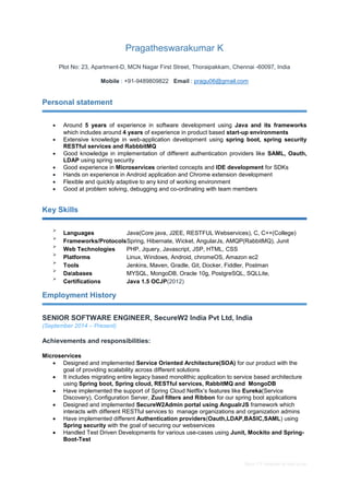 Basic CV template by reed.co.uk
Pragatheswarakumar K
Plot No: 23, Apartment-D, MCN Nagar First Street, Thoraipakkam, Chennai -60097, India
Mobile : +91-9489809822 Email : pragu06@gmail.com
Personal statement
 Around 5 years of experience in software development using Java and its frameworks
which includes around4 years of experience in product based start-up environments
 Extensive knowledge in web-application development using spring boot, spring security
RESTful services and RabbbitMQ
 Good knowledge in implementation of different authentication providers like SAML, Oauth,
LDAP using spring security
 Good experience in Microservices oriented concepts and IDE development for SDKs
 Hands on experience in Android application and Chrome extension development
 Flexible and quickly adaptive to any kind of working environment
 Good at problem solving, debugging and co-ordinating with team members

Key Skills

Languages Java(Core java, J2EE, RESTFUL Webservices), C, C++(College)


Frameworks/ProtocolsSpring, Hibernate, Wicket, AngularJs, AMQP(RabbitMQ), Junit


Web Technologies PHP, Jquery, Javascript, JSP, HTML, CSS


Platforms Linux, Windows, Android, chromeOS, Amazon ec2


Tools Jenkins, Maven, Gradle, Git, Docker, Fiddler, Postman


Databases MYSQL, MongoDB, Oracle 10g, PostgreSQL, SQLLite,


Certifications Java 1.5 OCJP(2012)

Employment History
SENIOR SOFTWARE ENGINEER, SecureW2 India Pvt Ltd, India
(September 2014 – Present)
Achievements and responsibilities:
Microservices
 Designed and implemented Service Oriented Architecture(SOA) for our product with the
goal of providing scalability across different solutions
 It includes migrating entire legacy based monolithic application to service based architecture
using Spring boot, Spring cloud, RESTful services, RabbitMQ and MongoDB
 Have implemented the support of Spring Cloud Netflix’s features like Eureka(Service
Discovery), Configuration Server, Zuul filters and Ribbon for our spring boot applications
 Designed and implemented SecureW2Admin portal using AngualrJS framework which
interacts with different RESTful services to manage organizations and organization admins
 Have implemented different Authentication providers(Oauth,LDAP,BASIC,SAML) using
Spring security with the goal of securing our webservices
 Handled Test Driven Developments for various use-cases using Junit, Mockito and Spring-
Boot-Test
 