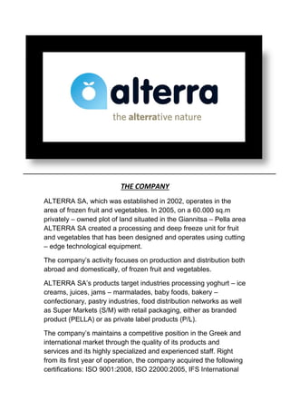 THE COMPANY
ALTERRA SA, which was established in 2002, operates in the
area of frozen fruit and vegetables. In 2005, on a 60.000 sq.m
privately – owned plot of land situated in the Giannitsa – Pella area
ALTERRA SA created a processing and deep freeze unit for fruit
and vegetables that has been designed and operates using cutting
– edge technological equipment.
The company’s activity focuses on production and distribution both
abroad and domestically, of frozen fruit and vegetables.
ALTERRA SA’s products target industries processing yoghurt – ice
creams, juices, jams – marmalades, baby foods, bakery –
confectionary, pastry industries, food distribution networks as well
as Super Markets (S/M) with retail packaging, either as branded
product (PELLA) or as private label products (P/L).
The company’s maintains a competitive position in the Greek and
international market through the quality of its products and
services and its highly specialized and experienced staff. Right
from its first year of operation, the company acquired the following
certifications: ISO 9001:2008, ISO 22000:2005, IFS International
 