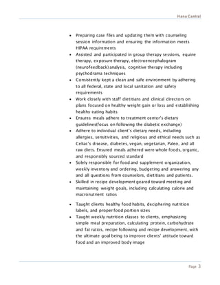 Hana Cantral
Page 3
 Preparing case files and updating them with counseling
session information and ensuring the information meets
HIPAA requirements
 Assisted and participated in group therapy sessions, equine
therapy, exposure therapy, electroencephalogram
(neurofeedback) analysis, cognitive therapy including
psychodrama techniques
 Consistently kept a clean and safe environment by adhering
to all federal, state and local sanitation and safety
requirements
 Work closely with staff dietitians and clinical directors on
plans focused on healthy weight gain or loss and establishing
healthy eating habits
 Ensures meals adhere to treatment center’s dietary
guidelines(focus on following the diabetic exchange)
 Adhere to individual client’s dietary needs, including
allergies, sensitivities, and religious and ethical needs such as
Celiac’s disease, diabetes, vegan, vegetarian, Paleo, and all
raw diets. Ensured meals adhered were whole foods, organic,
and responsibly sourced standard
 Solely responsible for food and supplement organization,
weekly inventory and ordering, budgeting and answering any
and all questions from counselors, dietitians and patients.
 Skilled in recipe development geared toward meeting and
maintaining weight goals, including calculating calorie and
macronutrient ratios
 Taught clients healthy food habits, deciphering nutrition
labels, and proper food portion sizes
 Taught weekly nutrition classes to clients, emphasizing
simple meal preparation, calculating protein, carbohydrate
and fat ratios, recipe following and recipe development, with
the ultimate goal being to improve clients’ attitude toward
food and an improved body image
 
