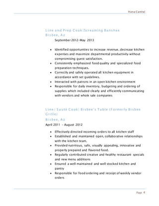 Hana Cantral
Page 4
L i ne a n d P r ep C ook |Scr eaming B a ns hee
B i s bee, A z
September 2012–May 2013
 Identified opportunities to increase revenue, decrease kitchen
expenses and maximize departmental productivity without
compromising guest satisfaction.
 Consistently emphasized food quality and specialized food
preparation techniques.
 Correctly and safely operated all kitchen equipment in
accordance with set guidelines.
 Interacted with patrons in an open kitchen environment
 Responsible for daily inventory, budgeting and ordering of
supplies which included clearly and efficiently communicating
with vendors and whole sale companies
L i ne/ S a uté C o ok| B i sbee’s T a ble ( F ormer ly B i sbee
G r ille)
B i s bee, A z
April 2011 – August 2012
 Effectively directed incoming orders to all kitchen staff
 Established and maintained open, collaborative relationships
with the kitchen team.
 Provided nutritious, safe, visually appealing, innovative and
properly prepared and flavored food.
 Regularly contributed creative and healthy restaurant specials
and new menu additions
 Ensured a well maintained and well stocked kitchen and
pantry
 Responsible for food ordering and receipt of weekly vendor
orders
 