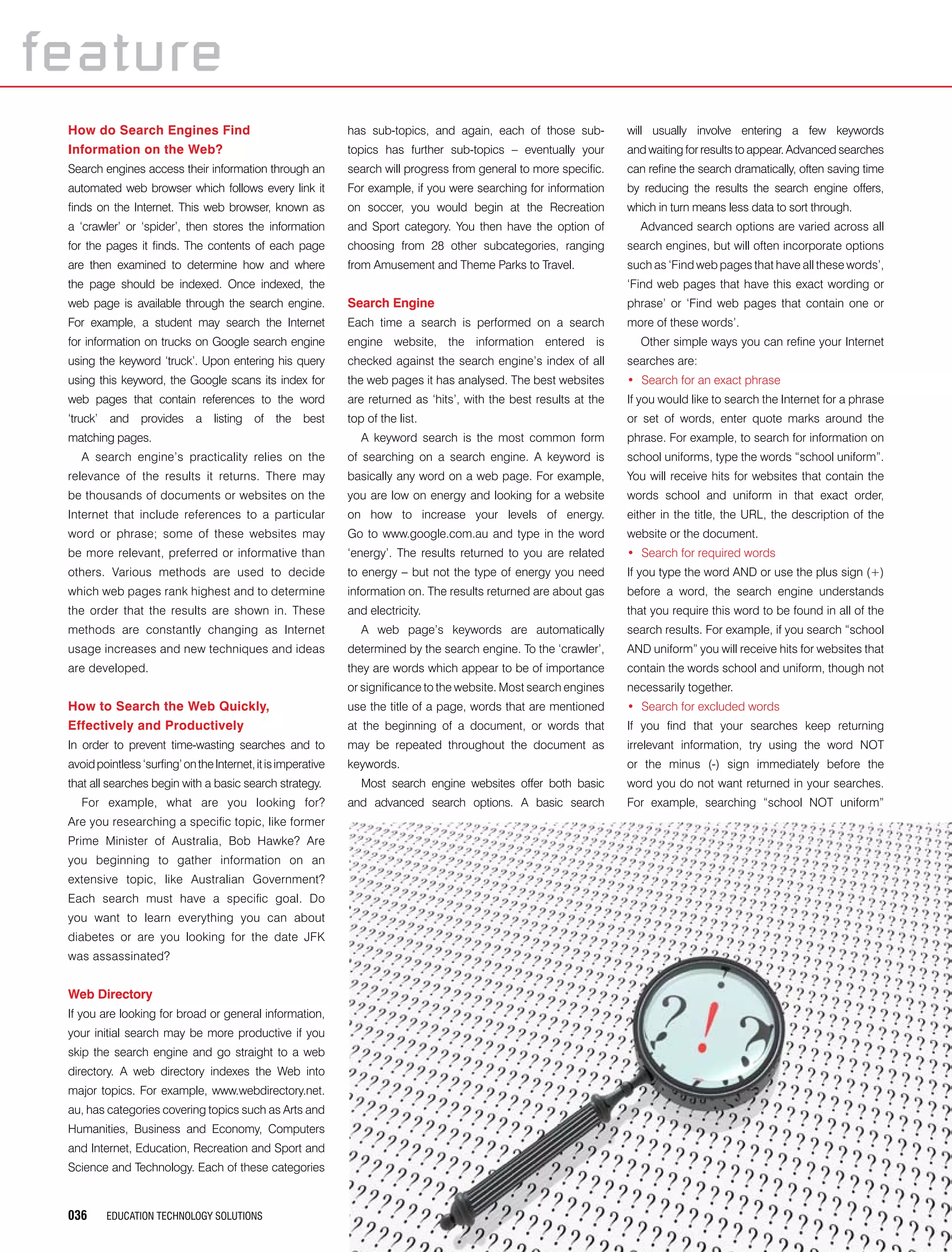 036 EDUCATION TECHNOLOGY SOLUTIONS
How do Search Engines Find
Information on the Web?
Search engines access their information through an
automated web browser which follows every link it
finds on the Internet. This web browser, known as
a ‘crawler’ or ‘spider’, then stores the information
for the pages it finds. The contents of each page
are then examined to determine how and where
the page should be indexed. Once indexed, the
web page is available through the search engine.
For example, a student may search the Internet
for information on trucks on Google search engine
using the keyword ‘truck’. Upon entering his query
using this keyword, the Google scans its index for
web pages that contain references to the word
‘truck’ and provides a listing of the best
matching pages.
A search engine’s practicality relies on the
relevance of the results it returns. There may
be thousands of documents or websites on the
Internet that include references to a particular
word or phrase; some of these websites may
be more relevant, preferred or informative than
others. Various methods are used to decide
which web pages rank highest and to determine
the order that the results are shown in. These
methods are constantly changing as Internet
usage increases and new techniques and ideas
are developed.
How to Search the Web Quickly,
Effectively and Productively
In order to prevent time-wasting searches and to
avoidpointless‘surfing’ontheInternet,itisimperative
that all searches begin with a basic search strategy.
For example, what are you looking for?
Are you researching a specific topic, like former
Prime Minister of Australia, Bob Hawke? Are
you beginning to gather information on an
extensive topic, like Australian Government?
Each search must have a specific goal. Do
you want to learn everything you can about
diabetes or are you looking for the date JFK
was assassinated?
Web Directory
If you are looking for broad or general information,
your initial search may be more productive if you
skip the search engine and go straight to a web
directory. A web directory indexes the Web into
major topics. For example, www.webdirectory.net.
au, has categories covering topics such as Arts and
Humanities, Business and Economy, Computers
and Internet, Education, Recreation and Sport and
Science and Technology. Each of these categories
has sub-topics, and again, each of those sub-
topics has further sub-topics – eventually your
search will progress from general to more specific.
For example, if you were searching for information
on soccer, you would begin at the Recreation
and Sport category. You then have the option of
choosing from 28 other subcategories, ranging
from Amusement and Theme Parks to Travel.
Search Engine
Each time a search is performed on a search
engine website, the information entered is
checked against the search engine’s index of all
the web pages it has analysed. The best websites
are returned as ‘hits’, with the best results at the
top of the list.
A keyword search is the most common form
of searching on a search engine. A keyword is
basically any word on a web page. For example,
you are low on energy and looking for a website
on how to increase your levels of energy.
Go to www.google.com.au and type in the word
‘energy’. The results returned to you are related
to energy – but not the type of energy you need
information on. The results returned are about gas
and electricity.
A web page’s keywords are automatically
determined by the search engine. To the ‘crawler’,
they are words which appear to be of importance
or significance to the website. Most search engines
use the title of a page, words that are mentioned
at the beginning of a document, or words that
may be repeated throughout the document as
keywords.
Most search engine websites offer both basic
and advanced search options. A basic search
will usually involve entering a few keywords
and waiting for results to appear. Advanced searches
can refine the search dramatically, often saving time
by reducing the results the search engine offers,
which in turn means less data to sort through.
Advanced search options are varied across all
search engines, but will often incorporate options
such as ‘Find web pages that have all these words’,
‘Find web pages that have this exact wording or
phrase’ or ‘Find web pages that contain one or
more of these words’.
Other simple ways you can refine your Internet
searches are:
•	 Search for an exact phrase
If you would like to search the Internet for a phrase
or set of words, enter quote marks around the
phrase. For example, to search for information on
school uniforms, type the words “school uniform”.
You will receive hits for websites that contain the
words school and uniform in that exact order,
either in the title, the URL, the description of the
website or the document.
•	 Search for required words
If you type the word AND or use the plus sign (+)
before a word, the search engine understands
that you require this word to be found in all of the
search results. For example, if you search “school
AND uniform” you will receive hits for websites that
contain the words school and uniform, though not
necessarily together.
•	 Search for excluded words
If you find that your searches keep returning
irrelevant information, try using the word NOT
or the minus (-) sign immediately before the
word you do not want returned in your searches.
For example, searching “school NOT uniform”
feature
 