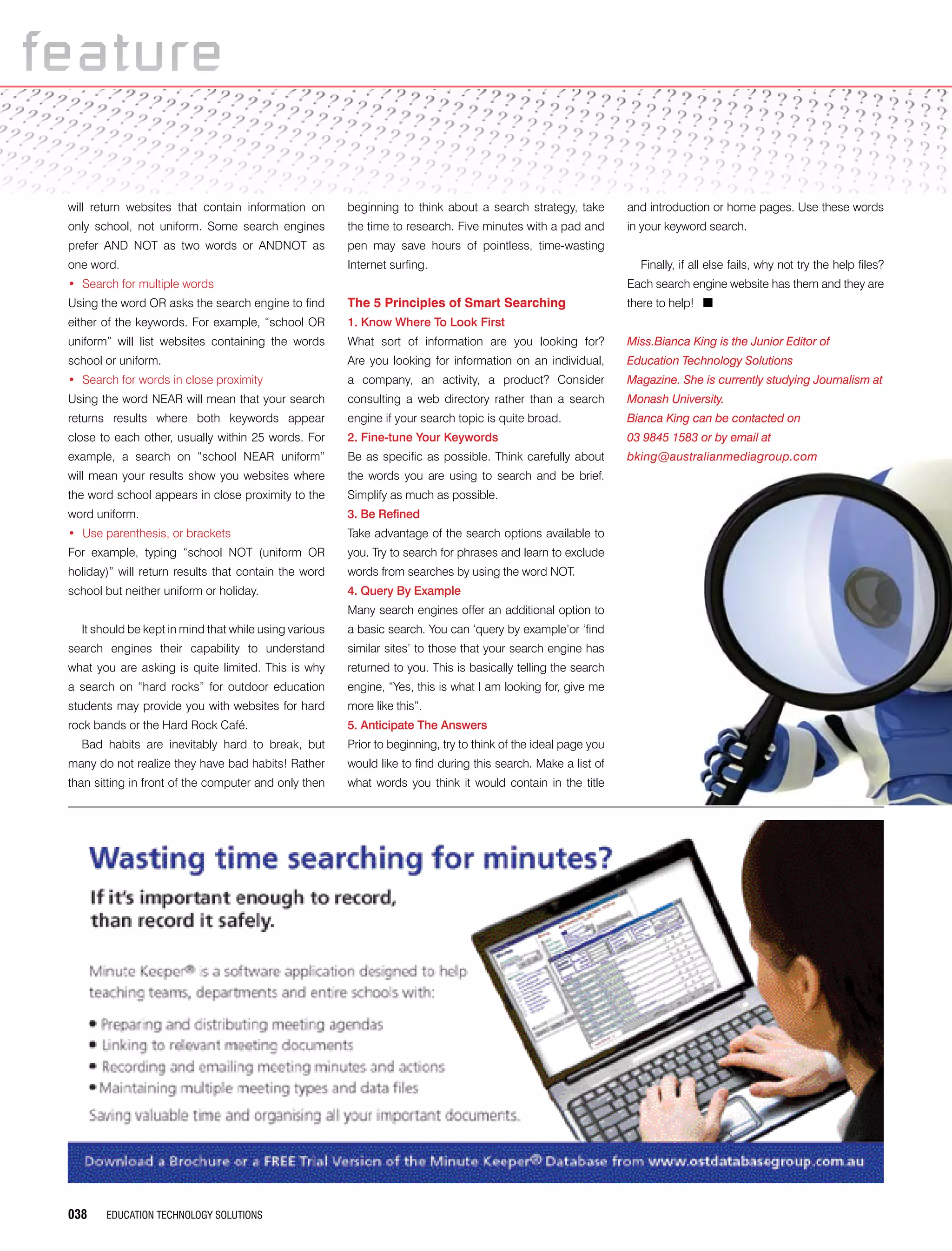038 EDUCATION TECHNOLOGY SOLUTIONS
featurefeature
will return websites that contain information on
only school, not uniform. Some search engines
prefer AND NOT as two words or ANDNOT as
one word.
•	 Search for multiple words
Using the word OR asks the search engine to find
either of the keywords. For example, “school OR
uniform” will list websites containing the words
school or uniform.
•	 Search for words in close proximity
Using the word NEAR will mean that your search
returns results where both keywords appear
close to each other, usually within 25 words. For
example, a search on “school NEAR uniform”
will mean your results show you websites where
the word school appears in close proximity to the
word uniform.
•	 Use parenthesis, or brackets
For example, typing “school NOT (uniform OR
holiday)” will return results that contain the word
school but neither uniform or holiday.
It should be kept in mind that while using various
search engines their capability to understand
what you are asking is quite limited. This is why
a search on “hard rocks” for outdoor education
students may provide you with websites for hard
rock bands or the Hard Rock Café.
Bad habits are inevitably hard to break, but
many do not realize they have bad habits! Rather
than sitting in front of the computer and only then
beginning to think about a search strategy, take
the time to research. Five minutes with a pad and
pen may save hours of pointless, time-wasting
Internet surfing.
The 5 Principles of Smart Searching
1. Know Where To Look First
What sort of information are you looking for?
Are you looking for information on an individual,
a company, an activity, a product? Consider
consulting a web directory rather than a search
engine if your search topic is quite broad.
2. Fine-tune Your Keywords
Be as specific as possible. Think carefully about
the words you are using to search and be brief.
Simplify as much as possible.
3. Be Refined
Take advantage of the search options available to
you. Try to search for phrases and learn to exclude
words from searches by using the word NOT.
4. Query By Example
Many search engines offer an additional option to
a basic search. You can ‘query by example’or ‘find
similar sites’ to those that your search engine has
returned to you. This is basically telling the search
engine, “Yes, this is what I am looking for, give me
more like this”.
5. Anticipate The Answers
Prior to beginning, try to think of the ideal page you
would like to find during this search. Make a list of
what words you think it would contain in the title
and introduction or home pages. Use these words
in your keyword search.
Finally, if all else fails, why not try the help files?
Each search engine website has them and they are
there to help! n
Miss.Bianca King is the Junior Editor of
Education Technology Solutions
Magazine. She is currently studying Journalism at
Monash University.
Bianca King can be contacted on
03 9845 1583 or by email at
bking@australianmediagroup.com
 