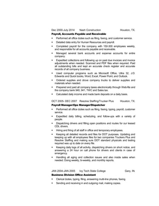 Dec 2000-July 2014 Nash Construction Houston, TX.
Payroll, Accounts Payable and Receivable
 Performed all office duties such as filing, faxing, and customer service.
 Detailed data entry for Human Resources and payroll.
 Completed payroll for the company with 150-300 employees weekly,
and responsible for all accounts payable and receivable.
 Managed several bank accounts and expense accounts for entire
company.
 Expedited collections and following up on past due invoices and invoice
adjustments when needed. Scanned and PDF files when required. Paid
all outstanding bills and kept an accurate check register and accurate
records of all company business.
 Used computer programs such as Microsoft Office, Ultra 32, J.D.
Edwards and Quick books, Word, Excel, Power Point, and Outlook.
 Ordered supplies and drove company trucks to deliver supplies and
materials when needed.
 Prepared and paid all company taxes electronically through Web-file and
the company bank 940, 941, TWC and Sales tax.
 Calculated daily income and made bank deposits on a daily basis.
OCT 2005- DEC 2007 Resolve Staffing/Trucker Plus Houston, TX.
Payroll Manager/Ops Manager/Dispatcher
 Performed all office duties such as filing, faxing, typing, payroll, customer
service.
 Expedited daily billing, scheduling, and follow-ups with a variety of
people.
 Dispatching drivers and filling open positions and routes for our leased
CDL drivers.
 Hiring and firing of all staff in office and temporary employees.
 Keeping all detailed records and files for DOT purposes. Updating and
keeping up with all employees files for two companies Truckers Plus and
Resolve Staffing and making sure DOT standard physicals and testing
required was up to date on every file.
 Keeping daily logs of all activity, dispatching drivers on short notice, and
answering a 24 hour on call phone for drivers and clients in case of
emergency.
 Handling all aging and collection issues and also inside sales when
needed. Doing weekly, bi-weekly, and monthly reports.
JAN 2004-JAN 2005 Ivy Tech State College Gary, IN.
Business Division Office Assistant
 Clerical duties, typing, filing, answering multi-line phones, faxing.
 Sending and receiving in and outgoing mail, making copies.
 