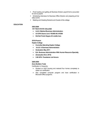  Proof reading and getting all Business Division payroll forms accounted
for and to payroll.
 Scheduling interviews for Business Office Director and preparing all her
daily events.
 Meeting and Greeting Students and Guests of the college.
EDUCATION
2003-2006
IVY TECH STATE COLLEGE
• A.A.S. Medical Business Administration
• 4.0 GPA Deans List 2 YEARS IN A ROW
• Did Not Finish Degree 45 credits here
2010-Present
Kaplan College
• Currently Attending Kaplan College
• A.A.S. In Business Administration
• Graduation May 2011
• B.A. Business Administration With Human Resource Specialty
• (Graduation B.A. 2015)
• 3.96 GPA Presidents List Honors
2005-2006
Zone Builders Trade
Certification in Carpentry
• Worked on HUD housing and restored four homes completely to
obtain our certification.
• Also completed computer program and have certification in
Microsoft Office programs.
 