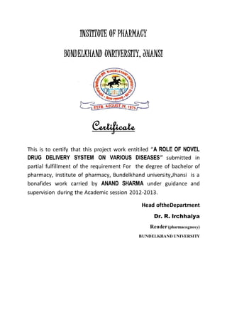 INSTITUTE OF PHARMACY
BUNDELKHAND UNRIVERSITY, JHANSI
Certificate
This is to certify that this project work entitiled “A ROLE OF NOVEL
DRUG DELIVERY SYSTEM ON VARIOUS DISEASES” submitted in
partial fulfillment of the requirement For the degree of bachelor of
pharmacy, institute of pharmacy, Bundelkhand university,Jhansi is a
bonafides work carried by ANAND SHARMA under guidance and
supervision during the Academic session 2012-2013.
Head oftheDepartment
Dr. R. Irchhaiya
Reader(pharmacognosy)
BUNDELKHANDUNIVERSITY
 