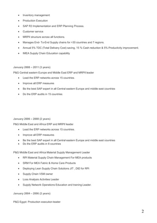 • Inventory management
• Production Execution
• SAP R3 Implementation and ERP Planning Process.
• Customer service
• MRPII structure across all functions.
• Manages End- To-End Supply chains for >30 countries and 7 regions.
• Annual 5% TDC (Total Delivery Cost) saving, 15 % Cash reduction & 5% Productivity improvement.
• IMEA Supply Chain Education capability
January 2008 – 2011 (3 years)
P&G Central eastern Europe and Middle East ERP and MRPII leader
• Lead the ERP networks across 15 countries.
• Improve all ERP measures
• Be the best SAP expert in all Central eastern Europe and middle east countries
• Do the ERP audits in 15 countries
January 2006 – 2008 (2 years)
P&G Middle East and Africa ERP and MRPII leader
• Lead the ERP networks across 15 countries.
• Improve all ERP measures
• Be the best SAP expert in all Central eastern Europe and middle east countries
• Do the ERP audits in 8 countries
P&G Middle East and Africa Material Supply Management Leader
• RPI Material Supply Chain Management For MEA products
• SRM For MEA Fabric & Home Care Products
• Deploying Lean Supply Chain Solutions JIT , DtD for RPI
• Supply Chain VSM owner
• Loss Analysis Activities Leader
• Supply Network Operations Education and training Leader.
January 2004 – 2006 (2 years)
P&G Egypt: Production execution leader
2
 