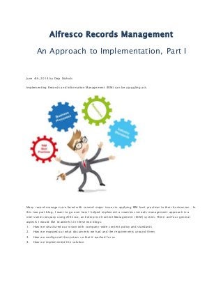 Alfresco Records Management
An Approach to Implementation, Part I
June 4th, 2014 by Deja Nichols
Implementing Records and Information Management (RIM) can be a juggling act.
Many record managers are faced with several major issues in applying RIM best practices to their businesses. In
this two part blog, I want to go over how I helped implement a seamless records management approach in a
mid-sized company using Alfresco, an Enterprise Content Management (ECM) system. There are four general
aspects I would like to address in these two blogs:
1. How we structured our vision with company-wide content policy and standards
2. How we mapped out what documents we had and the requirements around them
3. How we configured the system so that it worked for us
4. How we implemented the solution
 