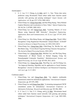 Journal papers：
1. C. C. Lee, Y. C. Chiang, C. Y. Shih, and C. L. Tsai, “Noisy time series
prediction using M-estimator based robust radial basis function neural
networks with growing and pruning techniques” Expert Systems with
Applications. vol. 36, pp. 4717–4724, 2009. (SCI)
2. Chien-Cheng Lee, Cheng-Yuan Shih, and Hao-Ming Huang, “Story Related
Caption Detection and Localization in News Video,” Optical Engineering,
Vol. 48, No. 3, 037005, 2009. (SCI)
3. Chien-Cheng Lee and Cheng-Yuan Shih, “Learning Patterns of Liver
Masses using Improved RBF Networks,” Biomedical Engineering:
Applications, Basis and Communications, vol. 22, no. 2, pp. 137-147, 2010.
(SCI)
4. Chien-Cheng Lee, Shin-Sheng Huang, and Cheng-Yuan Shih, “Facial Affect
Recognition Using Regularized Discriminant Analysis-Based,” EURASIP
Journal on Advances in Signal Processing, vol. 2010, 2010. (SCI)
5. Chien-Cheng Lee, Cheng-Yuan Shih, Chih-Chang Yu, Wei-Ru Lai, and
Bor-Shenn Jeng, “Vision-Based Fingertip-Writing Character Recognition,”
The Journal of Signal Processing Systems, 2010. (SCI)
6. Chien-Cheng Lee, Cheng-Yuan Shih, Shih-Kai Lee, and Wei-Tyng Hong,
“Enhancement of Blood Vessels in Retinal Imaging Using the
Nonsubsampled Contourlet Transform,” Multidimensional Systems and
Signal Processing, vol. 23, no. 4, pp. 423-436, 2012. (SCI)
7. Chien-Cheng Lee, Cheng-Yuan Shih, Wen-Ping Lai, and Po-Chiang Lin,
“An Improved Boosting Algorithm and Its application to Facial Emotion
Recognition,” Journal of Ambient Intelligence and Humanized Computing,
vol.3, no.1, pp. 11-17, 2012.
Conference papers：
1. Chien-Cheng Lee and Cheng-Yuan Shih, “An adaptive multimedia
transmission control for telemedicine applications,” International Computer
Symposiums, pp. 467-470, 2004.
2. Chien-Cheng Lee and Cheng-Yuan Shih, “A streaming management CSCW
consultation system for telemedicine,” International Conference on
Information Technology: Research and Education, pp. 303-306, 2005.
3. C. C. Lee, C. L. Tsai, Y. C. Chiang, and C. Y. Shih, “M-estimator based
robust radial basis function neural networks with growing and pruning
techniques,” International Computer Symposiums, vol. 3, pp. 1065-1069,
2006.
 