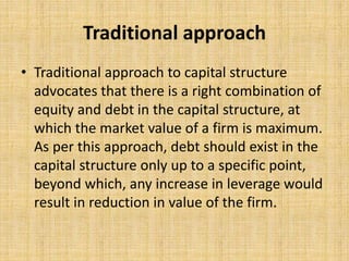 Traditional approach
• Traditional approach to capital structure
advocates that there is a right combination of
equity and debt in the capital structure, at
which the market value of a firm is maximum.
As per this approach, debt should exist in the
capital structure only up to a specific point,
beyond which, any increase in leverage would
result in reduction in value of the firm.
 
