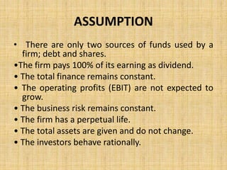 ASSUMPTION
• There are only two sources of funds used by a
firm; debt and shares.
•The firm pays 100% of its earning as dividend.
• The total finance remains constant.
• The operating profits (EBIT) are not expected to
grow.
• The business risk remains constant.
• The firm has a perpetual life.
• The total assets are given and do not change.
• The investors behave rationally.
 