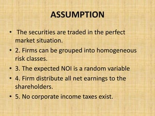 ASSUMPTION
• The securities are traded in the perfect
market situation.
• 2. Firms can be grouped into homogeneous
risk classes.
• 3. The expected NOI is a random variable
• 4. Firm distribute all net earnings to the
shareholders.
• 5. No corporate income taxes exist.
 