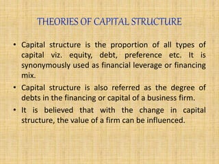 • Capital structure is the proportion of all types of
capital viz. equity, debt, preference etc. It is
synonymously used as financial leverage or financing
mix.
• Capital structure is also referred as the degree of
debts in the financing or capital of a business firm.
• It is believed that with the change in capital
structure, the value of a firm can be influenced.
 