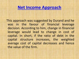 Net Income Approach
This approach was suggested by Durand and he
was in the favour of financial leverage
decision. According to him, change in financial
leverage would lead to change in cost of
capital. In short, if the ratio of debt in the
capital structure increases, the weighted
average cost of capital decreases and hence
the value of the firm.
 