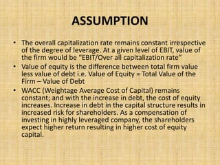 ASSUMPTION
• The overall capitalization rate remains constant irrespective
of the degree of leverage. At a given level of EBIT, value of
the firm would be “EBIT/Over all capitalization rate”
• Value of equity is the difference between total firm value
less value of debt i.e. Value of Equity = Total Value of the
Firm – Value of Debt
• WACC (Weightage Average Cost of Capital) remains
constant; and with the increase in debt, the cost of equity
increases. Increase in debt in the capital structure results in
increased risk for shareholders. As a compensation of
investing in highly leveraged company, the shareholders
expect higher return resulting in higher cost of equity
capital.
 