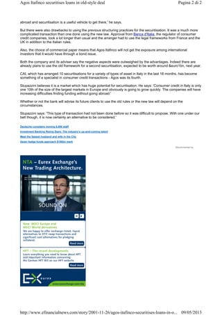 abroad and securitisation is a useful vehicle to get there,' he says.
But there were also drawbacks to using the previous structuring practices for the securitisation. It was a much more
complicated transaction than one done using the new law. Approval from Banca d'Italia, the regulator of consumer
credit companies, took a lot longer than usual and the arranger had to use the legal frameworks from France and the
UK in addition to the Italian rules.
Also, the choice of commercial paper means that Agos Itafinco will not get the exposure among international
investors that it would have through a bond issue.
Both the company and its adviser say the negative aspects were outweighed by the advantages. Indeed there are
already plans to use the old framework for a second securitisation, expected to be worth around &euro1bn, next year.
CAI, which has arranged 10 securitisations for a variety of types of asset in Italy in the last 18 months, has become
something of a specialist in consumer credit transactions - Agos was its fourth.
Stupazzini believes it is a market which has huge potential for securitisation. He says: 'Consumer credit in Italy is only
one 10th of the size of the largest markets in Europe and obviously is going to grow quickly. The companies will have
increasing difficulties finding funding without going abroad.'
Whether or not the bank will advise its future clients to use the old rules or the new law will depend on the
circumstances.
Stupazzini says: 'This type of transaction had not been done before so it was difficult to propose. With one under our
belt though, it is now certainly an alternative to be considered.'
Deutsche considers moving 8,000 staff
Investment Banking Rising Stars: The industry’s up-and-coming talent
Meet the fastest husband and wife in the City
Asian hedge funds approach $100bn mark
Recommended by
Pagina 2 di 2Agos Itafinco securitises loans in old-style deal
09/05/2013http://www.efinancialnews.com/story/2001-11-26/agos-itafinco-securitises-loans-in-o...
 