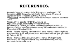 REFERENCES.
• Composite Materials for Automotive & Motorsport applications | PRF
Composites. 2015. Composite Materials for Automotive & Motorsport
applications | PRF Composites. [ONLINE] Available
at:http://www.prfcomposites.com/industries/motorsport [Accessed 02 October
2015].
• Google. 2015. Google. [ONLINE] Available at:
http://www.google.co.uk/webhp?sourceid=chrome-
instant&rlz=1C1FERN_enGB628GB628&ion=1&espv=2&ie=UTF-
8#q=high%20performance%20engineering%20materials%20wikipedia.
[Accessed 02 October 2015].
• Home | Federal Highway Administration. 2015. Home | Federal Highway
Administration. [ONLINE] Available at: http://www.fhwa.dot.gov/. [Accessed
02 October 2015].
• Home - Michigan State University. 2015. Home - Michigan State
University. [ONLINE] Available at: http://www2.chemistry.msu.edu.
 