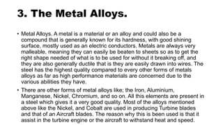 3. The Metal Alloys.
• Metal Alloys. A metal is a material or an alloy and could also be a
compound that is generally known for its hardness, with good shining
surface, mostly used as an electric conductors. Metals are always very
malleable, meaning they can easily be beaten to sheets so as to get the
right shape needed of what is to be used for without it breaking off, and
they are also generally ductile that is they are easily drawn into wires. The
steel has the highest quality compared to every other forms of metals
alloys as far as high performance materials are concerned due to the
various abilities they have.
• There are other forms of metal alloys like; the Iron, Aluminium,
Manganese, Nickel, Chromium, and so on. All this elements are present in
a steel which gives it a very good quality. Most of the alloys mentioned
above like the Nickel, and Cobalt are used in producing Turbine blades
and that of an Aircraft blades. The reason why this is been used is that it
assist in the turbine engine or the aircraft to withstand heat and speed.
 