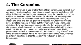 4. The Ceramics.
Ceramics. Ceramics is also another form of high performance material, they
are used in producing glass, most glasses contain a metal oxide fused with
silica. At high temperature is used to prepare glass, the material is a viscous
liquid when it cooled down it forms glass for example, the window panes,
eye glasses and are also used in industries for grinding and mining of
wheels and drills and also as gas burner nozzles. Naturally ceramics are
never a metallic material in nature but they represent high performance
materials. Ceramics as an engineering materials, they very are stiff and
stable under a high temperature, also in compression and electrical stress
which makes them good electrical conductors. An example of this high
performance material is the concrete and the cements. They are also used
in the area of motorsport where we have the ceramic brake disks, bearings
an exhaust manifolds in order to assist in the reduction of bonnet
temperature.
 