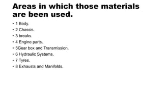 Areas in which those materials
are been used.
• 1 Body.
• 2 Chassis.
• 3 breaks.
• 4 Engine parts.
• 5Gear box and Transmission.
• 6 Hydraulic Systems.
• 7 Tyres.
• 8 Exhausts and Manifolds.
 