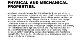 PHYSICAL AND MECHANICAL
PROPERTIES.
• Metals are known to be very ductile that is easily drawn into wires, very
malleable meaning can be beating into sheets, high tensile strength, they
have high melting and boiling points. Due to this properties exhibited by
metals, it helps in knowing the type of metal in terms of their strength,
how hard the materials are and the impact they could withstand.
Composites materials also have high thermal expansion and are good
conductors of electricity and produce high strength. Ceramics also are very
stiff and stable under a high temperature and compression and an also
help in withstanding electrical stress. Polymers are generally strong
materials, light in weight they have good compression and high tensile
strength. They form plastics when two or more additives are been mixed
with a resin during processing.
 