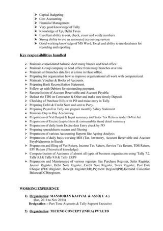  Capital Budgeting
 Cost Accounting
 Financial Management
 Very good knowledge of Tally
 Knowledge of Up, Delhi Taxes
 Excellent ability to sort, check, count and verify numbers
 Strong ability to use an automated accounting system
 Good working knowledge of MS Word, Excel and ability to use databases for
recording and reporting
Key responsibilities handled
 Maintain consolidated balance sheet many branch and head office.
 Maintain Group company in head office from many branches at a time
 Maintain all branches data live at a time in Head office.
 Preparing for organization how to improve organizational all work with computerized.
 Maintain Voucher & Books of Accounts.
 Preparing Bank Reconciliation Statement.
 Follow up with Debtors for outstanding payment.
 Reconciliation of Account Receivable and Account Payable.
 Deduct the TDS on Contractor & Other and make sure timely Deposit.
 Checking of Purchase Bills with PO and make entry in Tally.
 Preparing Debit & Credit Note and sent to Party.
 Preparing Payroll in Tally and prepare monthly Salary Statement
 Maintain Day to Day Accounting
 Preparation of Vat Output & Input summary and Sales Tax Returns under D-Vat Act
 Preparation of Excise (capital item & consumables item) detail summary
 Preparation of daily basis Excise data Entry check by PO
 Preparing spreadsheets macros and filtering
 Preparation of various Accounting Reports like Ageing Analysis
 Preparation of daily basis working MIS (Tax, Inventory, Account Receivable and Account
Payable)reports in Excels
 Preparation and filing of Vat Return, Income Tax Return, Service Tax Return, TDS Return,
EPF Return (Theoretical knowledge)
 Computerization of Accounts of almost all types of business organization using 'Tally 7.2,
Tally 8.1& Tally 9.0 & Tally ERP9
 Preparation and Maintenance of various registers like Purchase Register, Sales Register,
Journal Register, Debit Note Register, Credit Note Register, Stock Register, Post Date
Cheque (PDC)Register, Receipt Register(RR),Payment Register(PR),Demand Collection
Balance(DCB)registers.
WORKING EXPERIENCE
1) Organization: MANMOHAN KATIYAL & ASSO( C A )
(Jan, 2014 to Nov 2014)
Designation: - Part Time Accounts & Tally Support Executive
2) Organization: TECHNO CONCEPT (INDIA) PVT.LTD
 