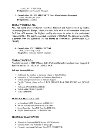 (April, 2013 to Sep 2013)
Designation: Asset Accounts Manager
3) Organization: ALLIED STRIPS LTD (Steel Manufacturing Company)
(June, 2012 to April 2013)
Designation: Accountant
COMPANY PROFILE ASL:-
ASL has world class production facilities designed and manufactured by leading
technology giants of Europe, Japan, US and Korea. With its ultra modern production
facilities, ASL ensures the highest quality standards to cater to the customized
requirements of the quality conscious consumers of CR steel. The company works like
a partner with its customers on the fronts of commitment. (TURNOVER 1000
CRORE),
4) Organization: ANU INTERNATIONAL
(Feb, 2009 to May, 2012)
Designation: Technical Support Engineers
COMPANY PROFILE:-
Anu International is MTP (Master Tally Partner) Bangalore and provides Support &
Services related to Tally in all Delhi & NCR
Role and Responsibilities:-
 To Provide the Solution to Customer related to Tally Problem
 Implement in Tally According to Customer Requirement
 To Solve the problem related to Statuary Reports
 Provide Training related to SALE TAX, SERVICE TAX, TDS, EXCISE, and INCOME
TAX.
 Tally data SYNCHRONIZATION.
 Tally PASSWORD RECOVERY
 Tally TRAINING
ACADEMIC QUALIFICATION
 M.Com from MJPR University in 2010-2012
 B.Com from MJPR University in 2006-2009
 Senior Secondary from U.P Board in 2004-2006
 Higher Secondary from U.P Board in 2004
TECHNICAL QUALIFICATION
 Diploma in Computer PGDCA from NYC Computer.
 Diploma from Tally Academy in Tally Erp9.
 Computer hardware& Software from NYC COMPUTER.
 