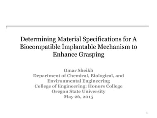Determining Material Specifications for A
Biocompatible Implantable Mechanism to
Enhance Grasping
Omar Sheikh
Department of Chemical, Biological, and
Environmental Engineering
College of Engineering; Honors College
Oregon State University
May 26, 2015
1
 