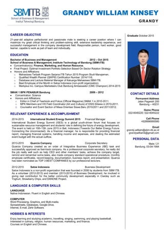 GRANDY WILLIAM KINSEY
GRAND Y
CAREER OBJECTIVE
21-year-old adaptive perfectionist and passionate male is seeking a career position where I can
maximize my great critical thinking and problem-solving skill, extensive leadership experience, and
successful management in the company development field. Responsible person, hard worker, good
learner, capable to work as part of team and individually.
EDUCATION
Bachelor of Business and Management 2012 – Oct 2015
School of Business & Management, Institute Technology of Bandung (SBM-ITB)
 Concentration(s): Finance, Marketing, and Human Resource.
 Final Project: Optimal Investment Portfolio Selection Based On Sector Rotation Strategy
 Honors and Affiliations:
o Mahasiswa Terbaik Program Sarjana ITB Tahun 2015 Program Studi Manajemen.
o Qualified Wealth Planner (QWP®) Certification Number: 2014/11/6.
o Database and Lecture Material Manager of Keluarga Mahasiswa SBM ITB.
o Best Employee of the Month in Satoe Indonesia (non-profit organization).
o Markplus Inc. Campus Marketeers Club Bandung Ambassador (CMC Champion) 2014-2015
SMAK 1 BPK PENABUR Bandung 2009 – 2012
 Concentration: Science
 Honors and Affiliations:
o Editor in Chief of Yearbook and Fokus (Official Magazine) SMAK 1 in 2010-2011.
o MPK Members and VIII Field Coordinator (Art and Culture) of OSIS Eklesia in 2010-2011.
o Counsellor and Event Section of Masa Orientasi Siswa Baru 2010/2011 and 2011/2012.
RELEVANT EXPERIENCE & ACCOMPLISHMENT
2014-2015 International Student Energy Summit 2015 Financial Manager
International Student Energy Summit (ISES) is a global youth-driven forum that focuses on
sustainable resource management and students' role in defining the future of energy development.
The event is held on 10th-13th June 2015 in Bali, Indonesia (Towards Our Better Energy Future:
Connecting the Unconnected). As a financial manager, he is responsible for providing financial
report, managing financial systems, handling income and expenses, and dealing the estimated
event budget with the actual outflow.
2013-2015 Quarcia Company Corporate Secretary
Quarcia Company created as an order of Integrative Business Experience (IBE) task and
successfully approved as fast-track company. As a professional corporate secretary, he really did
the job really well such as help CEO and other members’ tasks, achieve the company target,
remind and remember some tasks, also made company standard operational procedure, monthly
employee certificates, record-keeping, documentation, business report, and presentation. Quarcia
has been nominated as TOP 3 BEST COMPANIES by our professional lecturers.
2012-2015 Satoe Indonesia Business Development
Satoe Indonesia is a non-profit organization that was founded in 2006 by students from SBM ITB.
As a volunteer (2012-2013) and member (2013-2015) of Business Development, he involved in
giving real contribution for the better community development especially in Ciwidey such as
Yoghurt, Strawberry Chips, and DANONE Project.
LANGUAGE & COMPUTER SKILLS
LANGUAGE
Native Indonesian. Fluent in English and Chinese.
COMPUTER
Word Processing, Graphics, and Multi-media.
Spreadsheets, Databases, Google Drive.
Internet, E-mail, Zahir Software.
HOBBIES & INTERESTS
Enjoy learning and studying academic, travelling, singing, swimming, and playing basketball.
Interested in culinary, religion, human resources, marketing, and finance.
Courses on English and Chinese.
Graduate October 2015
CONTACT DETAILS
Permanent Address
Jalan Pagarsih 200
Bandung – 40231
Home Phone
022-6045220; 022-6045222
Cell Phone
+628996995580
Email
grandy.william@sbm-itb.ac.id
grandywilliamk@gmail.com
PERSONAL DATA
Male / 21
Bandung, 03-04-1994
 
