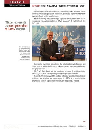 ADM’s Defence Week Premium Edition
This publication is copyright and may not be reproduced in whole
or part without the permission of the publisher.
www.australiandefence.com.au  |  Defence Week Premium | 17 MARCH 2016 | ISSUE 388 | 10
DEFENCE WEEK
PREMIUM EDITION ISSUE 388 NEWS | INTELLIGENCE | BUSINESS OPPORTUNITIES | EVENTS
“MADe represents
the next generation
of RAMS analysis.”
MADeanalysesthetechnicaldatathatisusedtosupportkeydefenceactivities
including system design, system acquisition, continuous improvement and life
extension for air, land or naval systems.
“PHM Technology are outstanding in capability and experience and MADe
represents the next generation of RAMS analysis,” Dr Ralf Schnell CEO
SVC said.
“Our capital investment strengthens the collaboration with Siemens and
drives industry leadership improving risk management during engineering and
design processes.”
CEO PHMT Chris Stecki said the investment is a vote of confidence in the
technology by one of the largest engineering companies in the world.
“It provides the company with the funds to extend our global commercialisation
activities, and continue the development of MADe as a comprehensive
engineering decision support tool for RAMS and diagnostics,” he said.
Chris Stecki (L) receives
the inaugural Australian
Maritime Defence SME
Innovation Grant award
for MADe from the
Chairman of Maritime
Australia Limited,
VADM Chris Ritchie
(retd) at Pacific 2013.
©PHMT
 