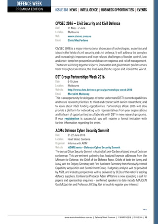 ISSUE 388 NEWS | INTELLIGENCE | BUSINESS OPPORTUNITIES | EVENTS
www.australiandefence.com.au  |  Defence Week Premium | 17 MARCH 2016 | ISSUE 388 | 12
DEFENCE WEEK
PREMIUM EDITION
CIVSEC 2016 – Civil Security and Civil Defence
Date	 31 May – 2 June
Location	 Melbourne
Web	 www.civsec.com.au
Email	 Chris MacFarlane
CIVSEC 2016 is a major international showcase of technologies, expertise and
ideas in the fields of civil security and civil defence. It will address the complex
and increasingly important and inter-related challenges of border control, law
and order, terrorism prevention and disaster response and relief management.
Theforumwillbringtogetherexperts,innovatorsandgovernmentprofessionals
from throughout Australia, the Indo-Asia-Pacific region and indeed the world.
DST Group Partnerships Week 2016
Date:	 6-10 June
Location:	 Melbourne
Website:	 http://www.dsto.defence.gov.au/partnerships-week-2016
Email:	 Meredith Mahoney
ThisisanopportunityfordelegatestobetterunderstandDST’scurrentcapabilities
and future research priorities; to meet and connect with senior researchers; and
to learn about RD funding opportunities. Partnerships Week 2016 will also
provide a platform for networking with representatives from peer organisations
and to learn of opportunities to collaborate with DST in new research programs.
If your registration is successful, you will receive a formal invitation with
further information regarding the event.
ADM’s Defence Cyber Security Summit
Date	 21-22 June 2016
Location	 Hyatt Hotel, Canberra
Organiser	 Informa with ADM
Website	 ADM Events – Defence Cyber Security Summit
TheannualCyberSecuritySummitisAustralia’sonlyCanberra-basedannualDefence
conference. This pre-eminent gathering has featured keynote addresses from the
Minister for Defence, the Chief of the Defence Force, Chiefs of both the Army and
Navy, and the Deputy Secretary and First Assistant Secretary from the newly created
Capability Acquisition and Sustainment Group. Budgetary analysis will be provided
by ASPI, and industry perspectives will be delivered by CEOs of the nation’s leading
defence suppliers. Conference Producer Adam Wiltshire is now accepting a call for
papers and sponsorship enquiries – confirmed speakers to date include MAJGEN
Gus McLachlan and Professor Jill Slay. Get in touch to register your interest!
 