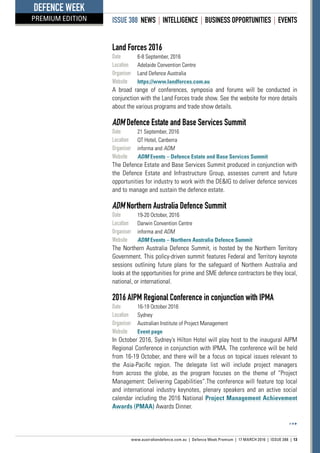 ISSUE 388 NEWS | INTELLIGENCE | BUSINESS OPPORTUNITIES | EVENTS
www.australiandefence.com.au  |  Defence Week Premium | 17 MARCH 2016 | ISSUE 388 | 13
DEFENCE WEEK
PREMIUM EDITION
Land Forces 2016
Date	 6-8 September, 2016
Location	 Adelaide Convention Centre
Organiser	 Land Defence Australia
Website	 https://www.landforces.com.au
A broad range of conferences, symposia and forums will be conducted in
conjunction with the Land Forces trade show. See the website for more details
about the various programs and trade show details.
ADM Defence Estate and Base Services Summit
Date	 21 September, 2016
Location	 QT Hotel, Canberra
Organiser	 informa and ADM
Website	 ADM Events – Defence Estate and Base Services Summit
The Defence Estate and Base Services Summit produced in conjunction with
the Defence Estate and Infrastructure Group, assesses current and future
opportunities for industry to work with the DEIG to deliver defence services
and to manage and sustain the defence estate.
ADM Northern Australia Defence Summit
Date	 19-20 October, 2016
Location	 Darwin Convention Centre
Organiser	 informa and ADM
Website	 ADM Events – Northern Australia Defence Summit
The Northern Australia Defence Summit, is hosted by the Northern Territory
Government. This policy-driven summit features Federal and Territory keynote
sessions outlining future plans for the safeguard of Northern Australia and
looks at the opportunities for prime and SME defence contractors be they local,
national, or international.
2016 AIPM Regional Conference in conjunction with IPMA
Date	 16-19 October 2016
Location	 Sydney
Organiser	 Australian Institute of Project Management
Website	 Event page
In October 2016, Sydney’s Hilton Hotel will play host to the inaugural AIPM
Regional Conference in conjunction with IPMA. The conference will be held
from 16-19 October, and there will be a focus on topical issues relevant to
the Asia-Pacific region. The delegate list will include project managers
from across the globe, as the program focuses on the theme of “Project
Management: Delivering Capabilities”.The conference will feature top local
and international industry keynotes, plenary speakers and an active social
calendar including the 2016 National Project Management Achievement
Awards (PMAA) Awards Dinner.
 