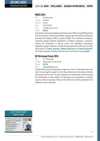ISSUE 388 NEWS | INTELLIGENCE | BUSINESS OPPORTUNITIES | EVENTS
www.australiandefence.com.au  |  Defence Week Premium | 17 MARCH 2016 | ISSUE 388 | 14
DEFENCE WEEK
PREMIUM EDITION
MilCIS 2016
Date	 8-10 November
Location	 Canberra
Organiser	 Consec
Phone	 02 6251 0675
Email	 milcis@consec.com.au
Website	 MilCIS
InNovembereachyear,theDefenceChiefInformationOfficerGroup(CIOG)partners
with the University of New South Wales, Canberra and the Institute of Electronic
and Electrical Engineers (IEEE) to present MilCIS. The conference facilitates a
continuing dialogue between Department of Defence employees, contractors,
industry and researchers to discuss current and developing technological
capabilities, project initiatives, and operational requirements. We are now taking
submissions for Paper Sessions, Update Sessions and Tutorial Sessions.
For Product Sessions, Breakfast Sessions and Lunch Sessions see website.
NZ DIA Annual Forum 2016
Date:	 16-17 November
Location:	 Viaduct Basin Events Centre
Website:	 NZ DIA
Email:	 contact@nzdia.co.nz
The NZ Defence Industry Association organises a Forum in November each year
which brings together people from the New Zealand and international defence
and industry communities. Its major emphasis is on networking, and encouraging
the membership to work together on developing joint approaches to defence
projects in NZ and overseas. Details of the 2016 event will be published on the
website as soon as possible.
To list an event in the
magazine or website,
please contact
Patrick Durrant on
02 9213 8249 or
patrickdurrant@
yaffa.com.au
LIST YOUR EVENT
WITH ADM
 