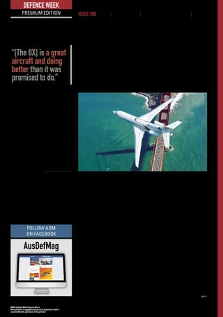 ADM’s Defence Week Premium Edition
This publication is copyright and may not be reproduced in whole
or part without the permission of the publisher.
www.australiandefence.com.au  |  Defence Week Premium | 17 MARCH 2016 | ISSUE 388 | 4
DEFENCE WEEK
PREMIUM EDITION ISSUE 388 NEWS | INTELLIGENCE | BUSINESS OPPORTUNITIES | EVENTS
A shortlist of two or three candidates is expected in the May timeframe, with
the announcement of a preferred tenderer due around October.
Speaking at the 2016 Singapore Airshow in February, Dassault Falcon’s
president for Asia-Pacific, Jean Michel Jacob, revealed that Dassault is in
discussion with a number of potential managing contractors for a range of its
executive jets, including its flagship 8X.
The Falcon 8X is a long-range, three-engine business jet, capable of carrying
12-16 passengers over 6450 nautical miles (11,945 km) without the need to
refuel. Dassault claims a total cost of ownership of between 20 and 35 per cent
lower than its two nearest competitors, predicting savings of up to US$5 million
(A$6.7 million) over six years.
The aircraft is currently in the final stages of its certification process which is
due to be completed at by the end of June this year, ahead of first delivery to a
customer the following month. Proving flights will be conducted later this month
under real world conditions, including a Singapore-London non-stop flight.
Jacob said that the 8X development is on-track and is performing better than
predicted in terms of performance and reliability.
“We are interested in renewing our relationship with the Air Force (RAAF)
with the 8X and I can say that it’s a great aircraft and doing better than it was
promised to do,” he said.
ADM understands that a mix of aircraft will be selected, roughly mirroring the
current Boeing 737-BBJ/Bombardier CL604 Challenger fleet and is likely also to
include a VIP interior in one or both of the new Airbus KC-30A multi-role tanker
transports (MRTT) undergoing conversion in Spain.
Airfield performance will be an important factor in the selection of at least the
smaller aircraft, as it will be required to operate into and out of a large number
of smaller domestic and regional airstrips.
Dassault said that it is also proposing its smaller Falcon 900LX and 2000LXS
business jets.
The current SPA lease is set to expire in 2017 but ADM understands there is
provision in the contract for two one-year extensions, meaning the existing fleet
could be replaced anywhere between 2017 and 2019.
Dassault’s flagship
8X executive jet
is outperforming
expectations.
©DASSAULT
AusDefMag
FOLLOW ADM
ON FACEBOOK
“[The 8X] is a great
aircraft and doing
better than it was
promised to do.”
 